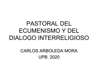 PASTORAL DEL
ECUMENISMO Y DEL
DIALOGO INTERRELIGIOSO
CARLOS ARBOLEDA MORA
UPB 2020
 