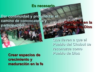 Que lleven a que elQue lleven a que el
Pueblo del Chubut sePueblo del Chubut se
reconozca comoreconozca como
Pueblo de DiosPueblo de Dios
Es necesarioEs necesario
Dar continuidad y profundizar elDar continuidad y profundizar el
camino de convocatoria ycamino de convocatoria y
participaciónparticipación
Crear espacios deCrear espacios de
crecimiento ycrecimiento y
maduración en la femaduración en la fe
Centrados en laCentrados en la
Palabra de DiosPalabra de Dios
 