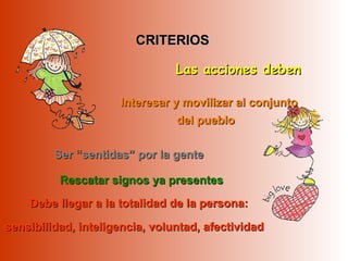 CRITERIOSCRITERIOS
Ser “sentidas” por la genteSer “sentidas” por la gente
Interesar y movilizar al conjuntoInteresar y movilizar al conjunto
del pueblodel pueblo
Debe llegar a la totalidad de la persona:Debe llegar a la totalidad de la persona:
sensibilidad, inteligencia, voluntad, afectividadsensibilidad, inteligencia, voluntad, afectividad
Las acciones debenLas acciones deben
Rescatar signos ya presentesRescatar signos ya presentes
 