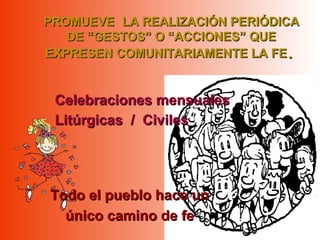 PROMUEVEPROMUEVE LA REALIZACIÓN PERIÓDICALA REALIZACIÓN PERIÓDICA
DE “GESTOS” O “ACCIONES” QUEDE “GESTOS” O “ACCIONES” QUE
EXPRESEN COMUNITARIAMENTE LA FEEXPRESEN COMUNITARIAMENTE LA FE..
Todo el pueblo hace unTodo el pueblo hace un
único camino de feúnico camino de fe
Celebraciones mensualesCelebraciones mensuales
Litúrgicas / CivilesLitúrgicas / Civiles
 