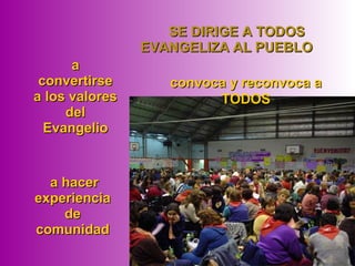  SE DIRIGE A TODOSSE DIRIGE A TODOS
EVANGELIZA AL PUEBLOEVANGELIZA AL PUEBLO
 a hacera hacer
experienciaexperiencia
dede
comunidadcomunidad
convoca y reconvoca aconvoca y reconvoca a
TODOSTODOS
aa
convertirseconvertirse
a los valoresa los valores
deldel
EvangelioEvangelio
 