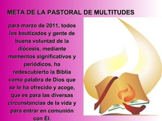 para marzo de 2011, todospara marzo de 2011, todos
los bautizados y gente delos bautizados y gente de
buena voluntad de labuena voluntad de la
diócesis, mediantediócesis, mediante
momentos significativos ymomentos significativos y
periódicos, haperiódicos, ha
redescubierto la Bibliaredescubierto la Biblia
como palabra de Dios quecomo palabra de Dios que
se le ha ofrecido y acoge,se le ha ofrecido y acoge,
que es para las diversasque es para las diversas
circunstancias de la vida ycircunstancias de la vida y
para entrar en comuniónpara entrar en comunión
con Él.con Él.
META DE LA PASTORAL DE MULTITUDESMETA DE LA PASTORAL DE MULTITUDES
 