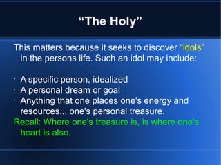 “The Holy”
This matters because it seeks to discover “idols”
in the persons life. Such an idol may include:
•
A specific person, idealized
•
A personal dream or goal
•
Anything that one places one's energy and
resources... one's personal treasure.
Recall: Where one's treasure is, is where one's
heart is also.
 