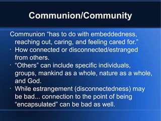 Communion/Community
Communion “has to do with embeddedness,
reaching out, caring, and feeling cared for.”
•
How connected or disconnected/estranged
from others.
•
“Others” can include specific individuals,
groups, mankind as a whole, nature as a whole,
and God.
•
While estrangement (disconnectedness) may
be bad... connection to the point of being
“encapsulated” can be bad as well.
 