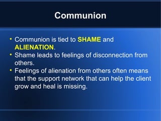 Communion

Communion is tied to SHAME and
ALIENATION.

Shame leads to feelings of disconnection from
others.

Feelings of alienation from others often means
that the support network that can help the client
grow and heal is missing.
 