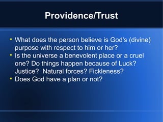 Providence/Trust

What does the person believe is God's (divine)
purpose with respect to him or her?

Is the universe a benevolent place or a cruel
one? Do things happen because of Luck?
Justice? Natural forces? Fickleness?

Does God have a plan or not?
 