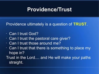 Providence/Trust
Providence ultimately is a question of TRUST.
•
Can I trust God?
•
Can I trust the pastoral care giver?
•
Can I trust those around me?
•
Can I trust that there is something to place my
hope in?
Trust in the Lord.... and He will make your paths
straight.
 