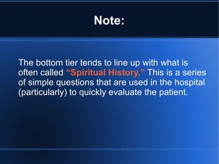 Note:
The bottom tier tends to line up with what is
often called “Spiritual History.” This is a series
of simple questions that are used in the hospital
(particularly) to quickly evaluate the patient.
 