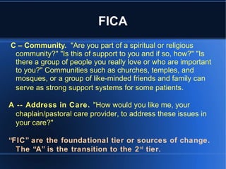 FICA
C – Community. "Are you part of a spiritual or religious
community?" "Is this of support to you and if so, how?" "Is
there a group of people you really love or who are important
to you?" Communities such as churches, temples, and
mosques, or a group of like-minded friends and family can
serve as strong support systems for some patients.
A -- Address in Care. "How would you like me, your
chaplain/pastoral care provider, to address these issues in
your care?"
“FIC” are the foundational tier or sources of change.
The “A” is the transition to the 2nd
tier.
 