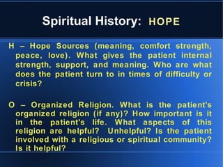 Spiritual History: HOPE
H – Hope Sources (meaning, comfort strength,
peace, love). What gives the patient internal
strength, support, and meaning. Who are what
does the patient turn to in times of difficulty or
crisis?
O – Organized Religion. What is the patient's
organized religion (if any)? How important is it
in the patient's life. What aspects of this
religion are helpful? Unhelpful? Is the patient
involved with a religious or spiritual community?
Is it helpful?
 