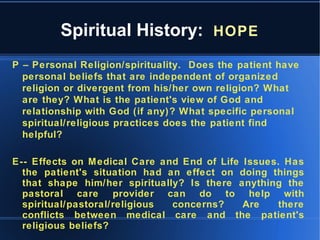 Spiritual History: HOPE
P – Personal Religion/spirituality. Does the patient have
personal beliefs that are independent of organized
religion or divergent from his/her own religion? What
are they? What is the patient's view of God and
relationship with God (if any)? What specific personal
spiritual/religious practices does the patient find
helpful?
E-- Effects on Medical Care and End of Life Issues. Has
the patient's situation had an effect on doing things
that shape him/her spiritually? Is there anything the
pastoral care provider can do to help with
spiritual/pastoral/religious concerns? Are there
conflicts between medical care and the patient's
religious beliefs?
 
