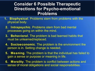 Consider 6 Possible Therapeutic
Directions for Psycho-emotional
Problems
1. Biophysical. Problems stem from problems with the
physical body.
2. Intrapsychic. Problems stem from bad mental
processes going on within the mind.
3. Behavioral. The problem is bad learned habits that
must be unlearned/replaced.
4. Socioeconomic. The problem is the environment the
person is in. Setting change is needed.
5. Meaning. The problem is that the individual has failed to
gain a sense or purpose or meaning in life.
6. Morality. The problem is conflict between actions and
sense of moral obligations and social responsibilities.
 