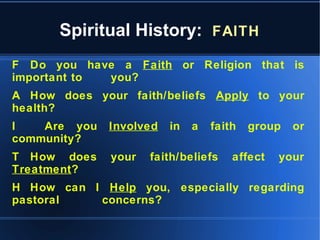Spiritual History: FAITH
F Do you have a Faith or Religion that is
important to you?
A How does your faith/beliefs Apply to your
health?
I Are you Involved in a faith group or
community?
T How does your faith/beliefs affect your
Treatment?
H How can I Help you, especially regarding
pastoral concerns?
 
