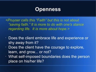 Openness
<Pruyser calls this “Faith” but this is not about
“saving faith.” It is more to do with one's stance
regarding life. It is more about hope.>
•
Does the client embrace life and experience or
shy away from it?
•
Does the client have the courage to explore,
learn, and grow... or not?
•
What self-imposed boundaries does the person
place on his/her life?
 