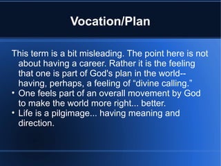 Vocation/Plan
This term is a bit misleading. The point here is not
about having a career. Rather it is the feeling
that one is part of God's plan in the world--
having, perhaps, a feeling of “divine calling.”
• One feels part of an overall movement by God
to make the world more right... better.
• Life is a pilgimage... having meaning and
direction.
 