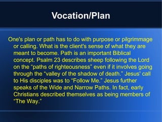 Vocation/Plan
One's plan or path has to do with purpose or pilgrimmage
or calling. What is the client's sense of what they are
meant to become. Path is an important Biblical
concept. Psalm 23 describes sheep following the Lord
on the “paths of righteousness” even if it involves going
through the “valley of the shadow of death.” Jesus' call
to His disciples was to “Follow Me.” Jesus further
speaks of the Wide and Narrow Paths. In fact, early
Christians described themselves as being members of
“The Way.”
 