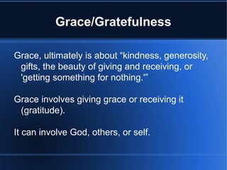 Grace/Gratefulness
Grace, ultimately is about “kindness, generosity,
gifts, the beauty of giving and receiving, or
'getting something for nothing.'”
Grace involves giving grace or receiving it
(gratitude).
It can involve God, others, or self.
 