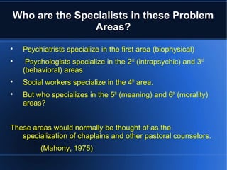 Who are the Specialists in these Problem
Areas?

Psychiatrists specialize in the first area (biophysical)

Psychologists specialize in the 2nd
(intrapsychic) and 3rd
(behavioral) areas

Social workers specialize in the 4th
area.

But who specializes in the 5th
(meaning) and 6th
(morality)
areas?
These areas would normally be thought of as the
specialization of chaplains and other pastoral counselors.
(Mahony, 1975)
 
