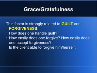 Grace/Gratefulness
This factor is strongly related to GUILT and
FORGIVENESS.
•
How does one handle guilt?
•
How easily does one forgive? How easily does
one accept forgiveness?
•
Is the client able to forgive him/herself.
 