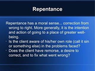 Repentance
Repentance has a moral sense... correction from
wrong to right. More generally, it is the intention
and action of going to a place of greater well-
being.
•
Is the client aware of his/her own role (call it sin
or something else) in the problems faced?
•
Does the client have remorse, a desire to
correct, and to fix what went wrong?
 