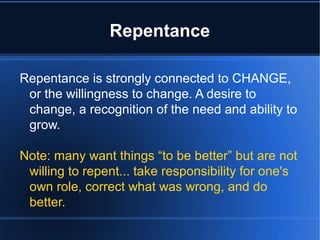 Repentance
Repentance is strongly connected to CHANGE,
or the willingness to change. A desire to
change, a recognition of the need and ability to
grow.
Note: many want things “to be better” but are not
willing to repent... take responsibility for one's
own role, correct what was wrong, and do
better.
 