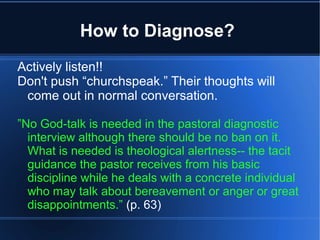 How to Diagnose?
Actively listen!!
Don't push “churchspeak.” Their thoughts will
come out in normal conversation.
”No God-talk is needed in the pastoral diagnostic
interview although there should be no ban on it.
What is needed is theological alertness-- the tacit
guidance the pastor receives from his basic
discipline while he deals with a concrete individual
who may talk about bereavement or anger or great
disappointments.” (p. 63)
 