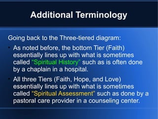 Additional Terminology
Going back to the Three-tiered diagram:
• As noted before, the bottom Tier (Faith)
essentially lines up with what is sometimes
called “Spiritual History” such as is often done
by a chaplain in a hospital.
• All three Tiers (Faith, Hope, and Love)
essentially lines up with what is sometimes
called “Spiritual Assessment” such as done by a
pastoral care provider in a counseling center.
 