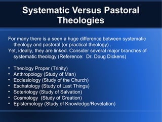 Systematic Versus Pastoral
Theologies
For many there is a seen a huge difference between systematic
theology and pastoral (or practical theology) .
Yet, ideally, they are linked. Consider several major branches of
systematic theology (Reference: Dr. Doug Dickens)

Theology Proper (Trinity)

Anthropology (Study of Man)

Ecclesiology (Study of the Church)

Eschatology (Study of Last Things)

Soteriology (Study of Salvation)

Cosmology (Study of Creation)

Epistemology (Study of Knowledge/Revelation)
 