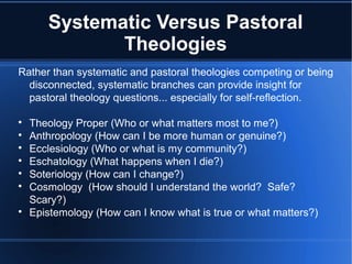 Systematic Versus Pastoral
Theologies
Rather than systematic and pastoral theologies competing or being
disconnected, systematic branches can provide insight for
pastoral theology questions... especially for self-reflection.

Theology Proper (Who or what matters most to me?)

Anthropology (How can I be more human or genuine?)

Ecclesiology (Who or what is my community?)

Eschatology (What happens when I die?)

Soteriology (How can I change?)

Cosmology (How should I understand the world? Safe?
Scary?)

Epistemology (How can I know what is true or what matters?)
 