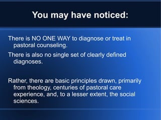 You may have noticed:
There is NO ONE WAY to diagnose or treat in
pastoral counseling.
There is also no single set of clearly defined
diagnoses.
Rather, there are basic principles drawn, primarily
from theology, centuries of pastoral care
experience, and, to a lesser extent, the social
sciences.
 