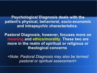 Psychological Diagnosis deals with the
patient's physical, behavioral, socio-economic
and intrapsychic characteristics.
Pastoral Diagnosis, however, focuses more on
meaning and ethics/morality. These two are
more in the realm of spiritual or religious or
theological concerns
<Note: Pastoral Diagnosis may also be termed
pastoral or spiritual assessment>
 