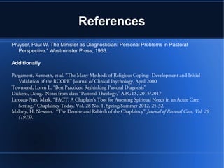 References
Pruyser, Paul W. The Minister as Diagnostician: Personal Problems in Pastoral
Perspective.” Westminster Press, 1963.
Additionally
Pargament, Kenneth, et al. “The Many Methods of Religious Coping: Development and Initial
Validation of the RCOPE” Journal of Clinical Psychology, April 2000
Townsend, Loren L. “Best Practices: Rethinking Pastoral Diagnosis”
Dickens, Doug. Notes from class “Pastoral Theology,” ABGTS, 2015/2017.
Larocca-Pitts, Mark. “FACT, A Chaplain's Tool for Assessing Spiritual Needs in an Acute Care
Setting.” Chaplaincy Today. Vol. 28 No. 1, Spring/Summer 2012, 25-32.
Malony, H. Newton. “The Demise and Rebirth of the Chaplaincy” Journal of Pastoral Care, Vol. 29
(1975).
 