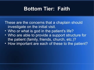 Bottom Tier: Faith
These are the concerns that a chaplain should
investigate on the initial visit.
• Who or what is god in the patient's life?
• Who are able to provide a support structure for
the patient (family, friends, church, etc.)?
• How important are each of these to the patient?
 