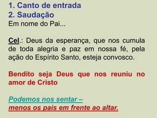 1. Canto de entrada
2. Saudação
Em nome do Pai...
Cel.: Deus da esperança, que nos cumula
de toda alegria e paz em nossa fé, pela
ação do Espírito Santo, esteja convosco.
Bendito seja Deus que nos reuniu no
amor de Cristo
Podemos nos sentar –
menos os pais em frente ao altar.
 