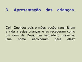 3. Apresentação das crianças.
Cel.: Queridos pais e mães, vocês transmitiram
a vida a estas crianças e as receberam como
um dom de Deus, um verdadeiro presente.
Que nome escolheram para elas?
 