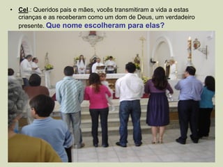 • Cel.: Queridos pais e mães, vocês transmitiram a vida a estas
crianças e as receberam como um dom de Deus, um verdadeiro
presente. Que nome escolheram para elas?
 