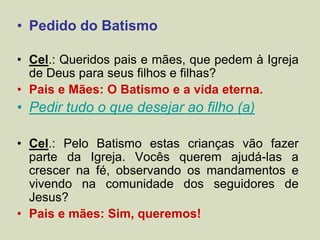 • Pedido do Batismo
• Cel.: Queridos pais e mães, que pedem à Igreja
de Deus para seus filhos e filhas?
• Pais e Mães: O Batismo e a vida eterna.
• Pedir tudo o que desejar ao filho (a)
• Cel.: Pelo Batismo estas crianças vão fazer
parte da Igreja. Vocês querem ajudá-las a
crescer na fé, observando os mandamentos e
vivendo na comunidade dos seguidores de
Jesus?
• Pais e mães: Sim, queremos!
 