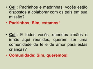 • Cel.: Padrinhos e madrinhas, vocês estão
dispostos a colaborar com os pais em sua
missão?
• Padrinhos: Sim, estamos!
• Cel.: E todos vocês, queridos irmãos e
irmãs aqui reunidos, querem ser uma
comunidade de fé e de amor para estas
crianças?
• Comunidade: Sim, queremos!
 