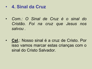 • 4. Sinal da Cruz
• Com.: O Sinal de Cruz é o sinal do
Cristão. Foi na cruz que Jesus nos
salvou .
• Cel,: Nosso sinal é a cruz de Cristo. Por
isso vamos marcar estas crianças com o
sinal do Cristo Salvador.
 