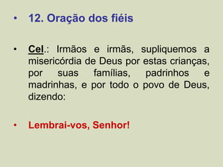 • 12. Oração dos fiéis
• Cel.: Irmãos e irmãs, supliquemos a
misericórdia de Deus por estas crianças,
por suas famílias, padrinhos e
madrinhas, e por todo o povo de Deus,
dizendo:
• Lembrai-vos, Senhor!
 