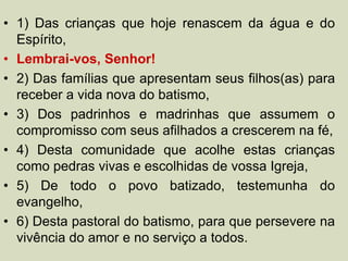 • 1) Das crianças que hoje renascem da água e do
Espírito,
• Lembrai-vos, Senhor!
• 2) Das famílias que apresentam seus filhos(as) para
receber a vida nova do batismo,
• 3) Dos padrinhos e madrinhas que assumem o
compromisso com seus afilhados a crescerem na fé,
• 4) Desta comunidade que acolhe estas crianças
como pedras vivas e escolhidas de vossa Igreja,
• 5) De todo o povo batizado, testemunha do
evangelho,
• 6) Desta pastoral do batismo, para que persevere na
vivência do amor e no serviço a todos.
 