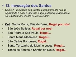 • 13. Invocação dos Santos
• Com.: A invocação dos Santos é um momento rico de
significado e poder, por isso a Igreja declara e apresenta
seus batizandos diante de seus Santos.
• Cel.: Santa Maria, Mãe de Deus, Rogai por nós!
• São João Batista, Rogai por nós!
• São Pedro e São Paulo, Rogai...
• Santa Maria Madalena, Rogai...
• São Carlos Borromeu, Rogai...
• Santa Terezinha do Menino Jesus, Rogai...
• Todos os Santos e Santas de Deus, Rogai...
 