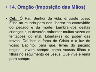 • 14. Oração (Imposição das Mãos)
• Cel.: Ó Pai, Senhor da vida, enviaste vosso
Filho ao mundo para nos libertar da escravidão
do pecado e da morte. Lembrai-vos destas
crianças que deverão enfrentar muitas vezes as
tentações do mal. Libertai-as do poder das
trevas. Dai-lhes a força de Cristo e a luz do
vosso Espírito, para que, livres do pecado
original, vivam sempre como vossos filhos e
filhas no seguimento de Jesus. Que vive e reina
para sempre.
 