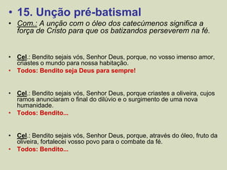 • 15. Unção pré-batismal
• Com.: A unção com o óleo dos catecúmenos significa a
força de Cristo para que os batizandos perseverem na fé.
• Cel.: Bendito sejais vós, Senhor Deus, porque, no vosso imenso amor,
criastes o mundo para nossa habitação.
• Todos: Bendito seja Deus para sempre!
• Cel.: Bendito sejais vós, Senhor Deus, porque criastes a oliveira, cujos
ramos anunciaram o final do dilúvio e o surgimento de uma nova
humanidade.
• Todos: Bendito...
• Cel.: Bendito sejais vós, Senhor Deus, porque, através do óleo, fruto da
oliveira, fortalecei vosso povo para o combate da fé.
• Todos: Bendito...
 