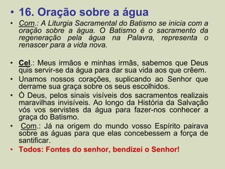 • 16. Oração sobre a água
• Com.: A Liturgia Sacramental do Batismo se inicia com a
oração sobre a água. O Batismo é o sacramento da
regeneração pela água na Palavra, representa o
renascer para a vida nova.
• Cel.: Meus irmãos e minhas irmãs, sabemos que Deus
quis servir-se da água para dar sua vida aos que crêem.
• Unamos nossos corações, suplicando ao Senhor que
derrame sua graça sobre os seus escolhidos.
• Ò Deus, pelos sinais visíveis dos sacramentos realizais
maravilhas invisíveis. Ao longo da História da Salvação
vós vos servistes da água para fazer-nos conhecer a
graça do Batismo.
• Com.: Já na origem do mundo vosso Espírito pairava
sobre as águas para que elas concebessem a força de
santificar.
• Todos: Fontes do senhor, bendizei o Senhor!
 