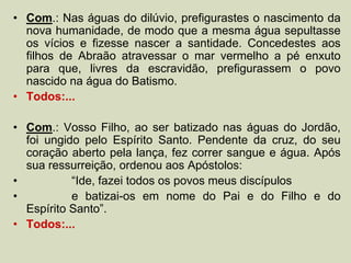 • Com.: Nas águas do dilúvio, prefigurastes o nascimento da
nova humanidade, de modo que a mesma água sepultasse
os vícios e fizesse nascer a santidade. Concedestes aos
filhos de Abraão atravessar o mar vermelho a pé enxuto
para que, livres da escravidão, prefigurassem o povo
nascido na água do Batismo.
• Todos:...
• Com.: Vosso Filho, ao ser batizado nas águas do Jordão,
foi ungido pelo Espírito Santo. Pendente da cruz, do seu
coração aberto pela lança, fez correr sangue e água. Após
sua ressurreição, ordenou aos Apóstolos:
• “Ide, fazei todos os povos meus discípulos
• e batizai-os em nome do Pai e do Filho e do
Espírito Santo”.
• Todos:...
 