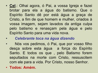 • Cel.: Olhai agora, ó Pai, a vossa Igreja e fazei
brotar para ela a água do batismo. Que o
Espírito Santo dê por está água a graça de
Cristo, a fim de que homem e mulher, criados à
vossa imagem, sejam lavados da antiga culpa
pelo batismo e renasçam pela água e pelo
Espírito Santo para uma vida nova.
• Celebrante toca na água dizendo
• Nós vos pedimos, ó Pai, que por vosso filho
desça sobre esta água a força do Espírito
Santo. E todos os que , pelo Batismo forem
sepultados na morte com Cristo, ressuscitem
com ele para a vida. Por Cristo, nosso Senhor.
• Todos: Amém.
 