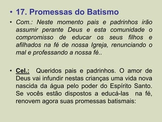 • 17. Promessas do Batismo
• Com.: Neste momento pais e padrinhos irão
assumir perante Deus e esta comunidade o
compromisso de educar os seus filhos e
afilhados na fé de nossa Igreja, renunciando o
mal e professando a nossa fé..
• Cel.: Queridos pais e padrinhos. O amor de
Deus vai infundir nestas crianças uma vida nova
nascida da água pelo poder do Espírito Santo.
Se vocês estão dispostos a educá-las na fé,
renovem agora suas promessas batismais:
 