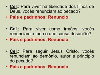 • Cel.: Para viver na liberdade dos filhos de
Deus, vocês renunciam ao pecado?
• Pais e padrinhos: Renuncio
• Cel.: Para viver como irmãos, vocês
renunciam a tudo o que causa desunião?
• Pais e padrinhos: Renuncio
• Cel.: Para seguir Jesus Cristo, vocês
renunciam ao demônio, autor e princípio
do pecado?
• Pais e padrinhos: Renuncio
 