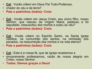 • Cel.: Vocês crêem em Deus Pai Todo-Poderoso,
• criador do céu e da terra?
• Pais e padrinhos (todos): Creio
• Cel.: Vocês crêem em Jesus Cristo, seu único filho, nosso
Senhor, que nasceu da Virgem Maria, padeceu e foi
sepultado, ressuscitou dos mortos e subiu ao céu?
• Pais e padrinhos (todos): Creio
• Cel.: Vocês crêem no Espírito Santo, na Santa Igreja
católica, na comunhão dos santos, na remissão dos
pecados, na ressurreição dos mortos e na vida eterna?
• Pais e padrinhos (todos): Creio
• Cel.: Esta é a nossa fé, que da Igreja recebemos e
• sinceramente professamos, razão de nossa alegria em
Cristo, nosso Senhor.
• Todos: Demos graças a Deus!
 